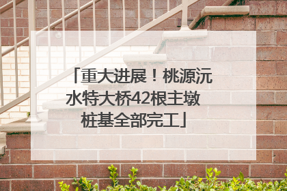 重大进展！桃源沅水特大桥42根主墩桩基全部完工