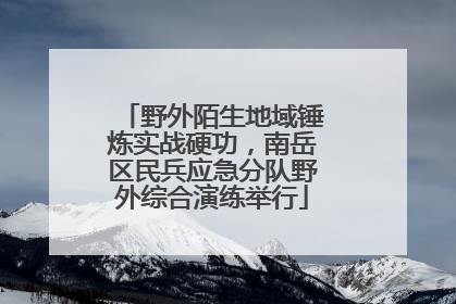 野外陌生地域锤炼实战硬功，南岳区民兵应急分队野外综合演练举行