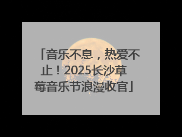 音乐不息，热爱不止！2025长沙草莓音乐节浪漫收官