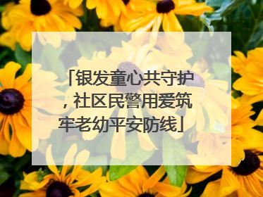 银发童心共守护，社区民警用爱筑牢老幼平安防线