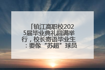 镇江高职校2025届毕业典礼圆满举行，校长寄语毕业生：要像“苏超”球员一样永不放弃
