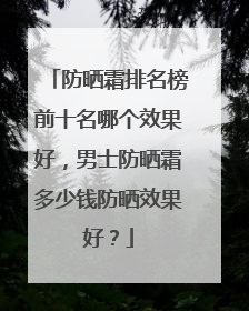 防晒霜排名榜前十名哪个效果好，男士防晒霜多少钱防晒效果好？