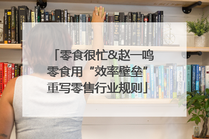 零食很忙&赵一鸣零食用“效率壁垒”重写零售行业规则