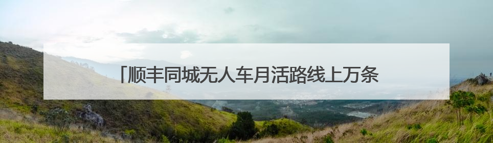 顺丰同城无人车月活路线上万条，无人物流迎爆发性增长元年