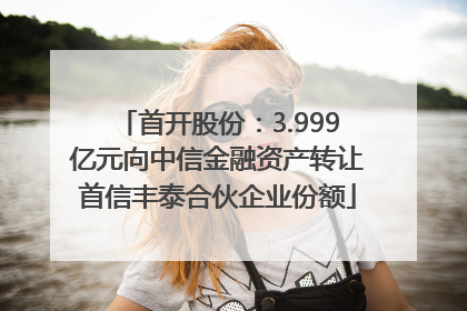 首开股份：3.999亿元向中信金融资产转让首信丰泰合伙企业份额