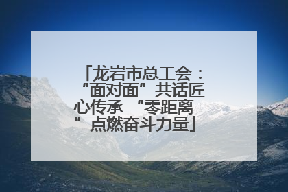 龙岩市总工会：“面对面”共话匠心传承 “零距离”点燃奋斗力量
