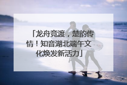 龙舟竞渡，楚韵传情！知音湖北端午文化焕发新活力