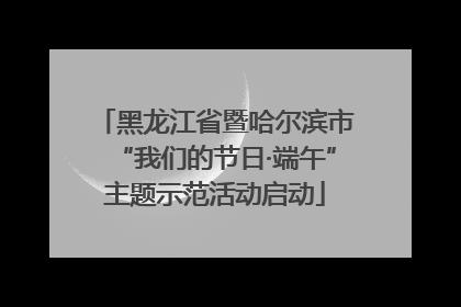 黑龙江省暨哈尔滨市“我们的节日·端午”主题示范活动启动