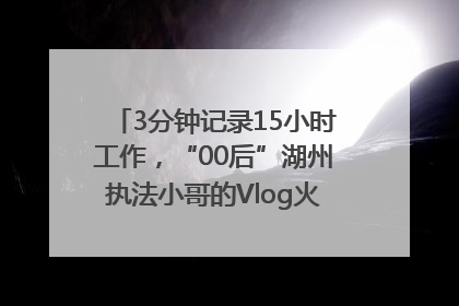 3分钟记录15小时工作，“00后”湖州执法小哥的Vlog火了，还被网友点赞