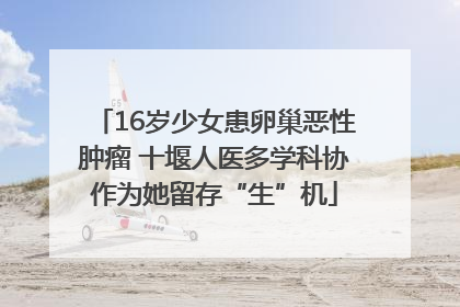 16岁少女患卵巢恶性肿瘤 十堰人医多学科协作为她留存“生”机