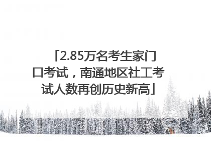 2.85万名考生家门口考试，南通地区社工考试人数再创历史新高