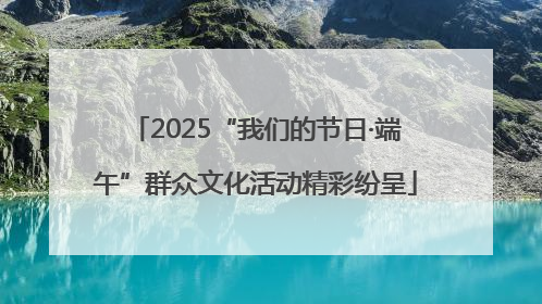 2025“我们的节日·端午”群众文化活动精彩纷呈