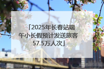 2025年长春站端午小长假预计发送旅客57.5万人次