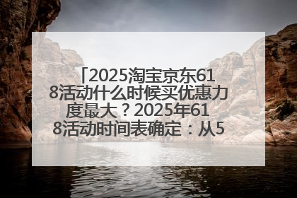 2025淘宝京东618活动什么时候买优惠力度最大？2025年618活动时间表确定：从5月13日20:00至6月18日24时