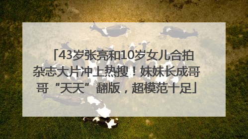43岁张亮和10岁女儿合拍杂志大片冲上热搜！妹妹长成哥哥“天天”翻版，超模范十足