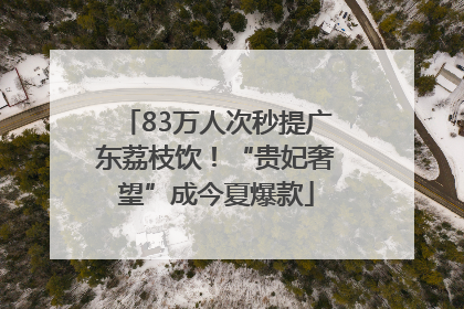 83万人次秒提广东荔枝饮！“贵妃奢望”成今夏爆款