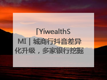 YiwealthSMI｜城商行抖音差异化升级，多家银行挖掘自身特色出圈！